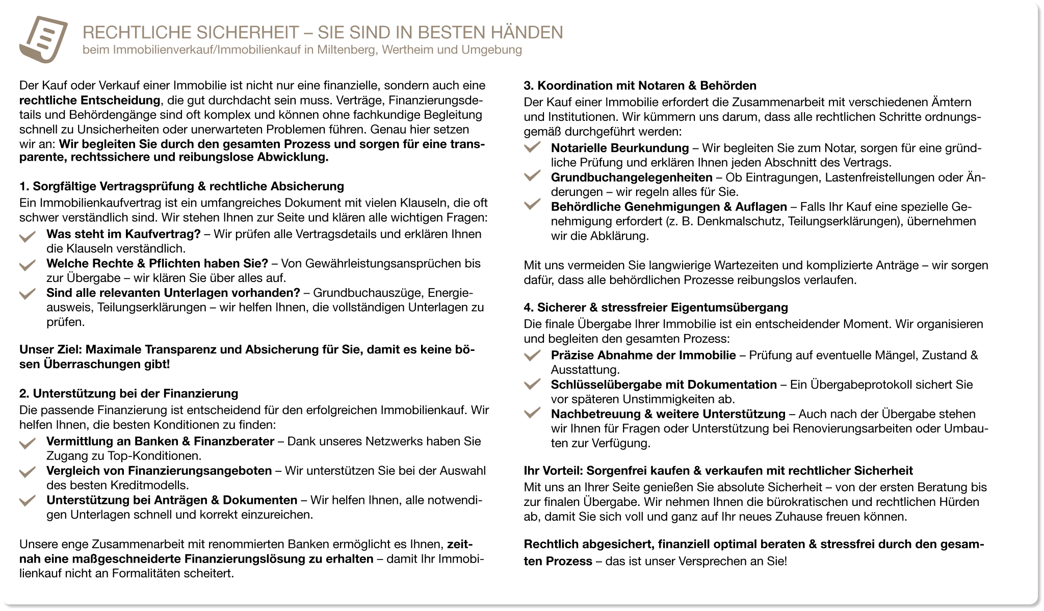 RECHTLICHE SICHERHEIT – SIE SIND IN BESTEN HÄNDEN beim Immobilienverkauf/Immobilienkauf in Miltenberg, Wertheim und Umgebung  Der Kauf oder Verkauf einer Immobilie ist nicht nur eine finanzielle, sondern auch eine rechtliche Entscheidung, die gut durchdacht sein muss. Verträge, Finanzierungsde-tails und Behördengänge sind oft komplex und können ohne fachkundige Begleitung schnell zu Unsicherheiten oder unerwarteten Problemen führen. Genau hier setzen  wir an: Wir begleiten Sie durch den gesamten Prozess und sorgen für eine trans-parente, rechtssichere und reibungslose Abwicklung.  1. Sorgfältige Vertragsprüfung & rechtliche Absicherung  Ein Immobilienkaufvertrag ist ein umfangreiches Dokument mit vielen Klauseln, die oft schwer verständlich sind. Wir stehen Ihnen zur Seite und klären alle wichtigen Fragen: Was steht im Kaufvertrag? – Wir prüfen alle Vertragsdetails und erklären Ihnen die Klauseln verständlich. Welche Rechte & Pflichten haben Sie? – Von Gewährleistungsansprüchen bis zur Übergabe – wir klären Sie über alles auf. Sind alle relevanten Unterlagen vorhanden? – Grundbuchauszüge, Energie-ausweis, Teilungserklärungen – wir helfen Ihnen, die vollständigen Unterlagen zu prüfen. Unser Ziel: Maximale Transparenz und Absicherung für Sie, damit es keine bö-sen Überraschungen gibt!  2. Unterstützung bei der Finanzierung Die passende Finanzierung ist entscheidend für den erfolgreichen Immobilienkauf. Wir helfen Ihnen, die besten Konditionen zu finden: Vermittlung an Banken & Finanzberater – Dank unseres Netzwerks haben Sie Zugang zu Top-Konditionen. Vergleich von Finanzierungsangeboten – Wir unterstützen Sie bei der Auswahl des besten Kreditmodells. Unterstützung bei Anträgen & Dokumenten – Wir helfen Ihnen, alle notwendi-gen Unterlagen schnell und korrekt einzureichen.  Unsere enge Zusammenarbeit mit renommierten Banken ermöglicht es Ihnen, zeit-nah eine maßgeschneiderte Finanzierungslösung zu erhalten – damit Ihr Immobi-lienkauf nicht an Formalitäten scheitert. 3. Koordination mit Notaren & Behörden Der Kauf einer Immobilie erfordert die Zusammenarbeit mit verschiedenen Ämtern und Institutionen. Wir kümmern uns darum, dass alle rechtlichen Schritte ordnungs-gemäß durchgeführt werden: Notarielle Beurkundung – Wir begleiten Sie zum Notar, sorgen für eine gründ-liche Prüfung und erklären Ihnen jeden Abschnitt des Vertrags. Grundbuchangelegenheiten – Ob Eintragungen, Lastenfreistellungen oder Än-derungen – wir regeln alles für Sie. Behördliche Genehmigungen & Auflagen – Falls Ihr Kauf eine spezielle Ge-nehmigung erfordert (z. B. Denkmalschutz, Teilungserklärungen), übernehmen wir die Abklärung.  Mit uns vermeiden Sie langwierige Wartezeiten und komplizierte Anträge – wir sorgen dafür, dass alle behördlichen Prozesse reibungslos verlaufen. 4. Sicherer & stressfreier Eigentumsübergang Die finale Übergabe Ihrer Immobilie ist ein entscheidender Moment. Wir organisieren und begleiten den gesamten Prozess: Präzise Abnahme der Immobilie – Prüfung auf eventuelle Mängel, Zustand & Ausstattung. Schlüsselübergabe mit Dokumentation – Ein Übergabeprotokoll sichert Sie vor späteren Unstimmigkeiten ab. Nachbetreuung & weitere Unterstützung – Auch nach der Übergabe stehen wir Ihnen für Fragen oder Unterstützung bei Renovierungsarbeiten oder Umbau-ten zur Verfügung. Ihr Vorteil: Sorgenfrei kaufen & verkaufen mit rechtlicher Sicherheit Mit uns an Ihrer Seite genießen Sie absolute Sicherheit – von der ersten Beratung bis zur finalen Übergabe. Wir nehmen Ihnen die bürokratischen und rechtlichen Hürden ab, damit Sie sich voll und ganz auf Ihr neues Zuhause freuen können. Rechtlich abgesichert, finanziell optimal beraten & stressfrei durch den gesam-ten Prozess – das ist unser Versprechen an Sie!