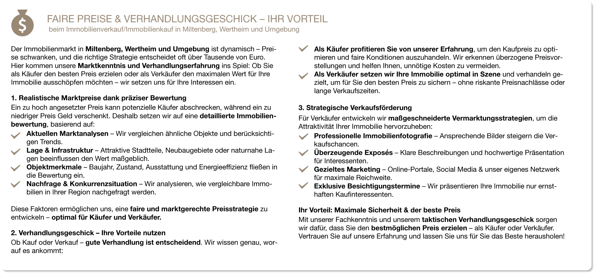 FAIRE PREISE & VERHANDLUNGSGESCHICK – IHR VORTEIL beim Immobilienverkauf/Immobilienkauf in Miltenberg, Wertheim und Umgebung   Der Immobilienmarkt in Miltenberg, Wertheim und Umgebung ist dynamisch – Prei-se schwanken, und die richtige Strategie entscheidet oft über Tausende von Euro. Hier kommen unsere Marktkenntnis und Verhandlungserfahrung ins Spiel: Ob Sie als Käufer den besten Preis erzielen oder als Verkäufer den maximalen Wert für Ihre Immobilie ausschöpfen möchten – wir setzen uns für Ihre Interessen ein. 1. Realistische Marktpreise dank präziser Bewertung Ein zu hoch angesetzter Preis kann potenzielle Käufer abschrecken, während ein zu niedriger Preis Geld verschenkt. Deshalb setzen wir auf eine detaillierte Immobilien-bewertung, basierend auf: Aktuellen Marktanalysen – Wir vergleichen ähnliche Objekte und berücksichti-gen Trends. Lage & Infrastruktur – Attraktive Stadtteile, Neubaugebiete oder naturnahe La-gen beeinflussen den Wert maßgeblich. Objektmerkmale – Baujahr, Zustand, Ausstattung und Energieeffizienz fließen in die Bewertung ein. Nachfrage & Konkurrenzsituation – Wir analysieren, wie vergleichbare Immo-bilien in Ihrer Region nachgefragt werden.  Diese Faktoren ermöglichen uns, eine faire und marktgerechte Preisstrategie zu entwickeln – optimal für Käufer und Verkäufer. 2. Verhandlungsgeschick – Ihre Vorteile nutzen Ob Kauf oder Verkauf – gute Verhandlung ist entscheidend. Wir wissen genau, wor-auf es ankommt: Als Käufer profitieren Sie von unserer Erfahrung, um den Kaufpreis zu opti-mieren und faire Konditionen auszuhandeln. Wir erkennen überzogene Preisvor-stellungen und helfen Ihnen, unnötige Kosten zu vermeiden. Als Verkäufer setzen wir Ihre Immobilie optimal in Szene und verhandeln ge-zielt, um für Sie den besten Preis zu sichern – ohne riskante Preisnachlässe oder lange Verkaufszeiten. 3. Strategische Verkaufsförderung Für Verkäufer entwickeln wir maßgeschneiderte Vermarktungsstrategien, um die Attraktivität Ihrer Immobilie hervorzuheben: Professionelle Immobilienfotografie – Ansprechende Bilder steigern die Ver-kaufschancen. Überzeugende Exposés – Klare Beschreibungen und hochwertige Präsentation für Interessenten. Gezieltes Marketing – Online-Portale, Social Media & unser eigenes Netzwerk für maximale Reichweite. Exklusive Besichtigungstermine – Wir präsentieren Ihre Immobilie nur ernst-haften Kaufinteressenten. Ihr Vorteil: Maximale Sicherheit & der beste Preis Mit unserer Fachkenntnis und unserem taktischen Verhandlungsgeschick sorgen wir dafür, dass Sie den bestmöglichen Preis erzielen – als Käufer oder Verkäufer. Vertrauen Sie auf unsere Erfahrung und lassen Sie uns für Sie das Beste herausholen!
