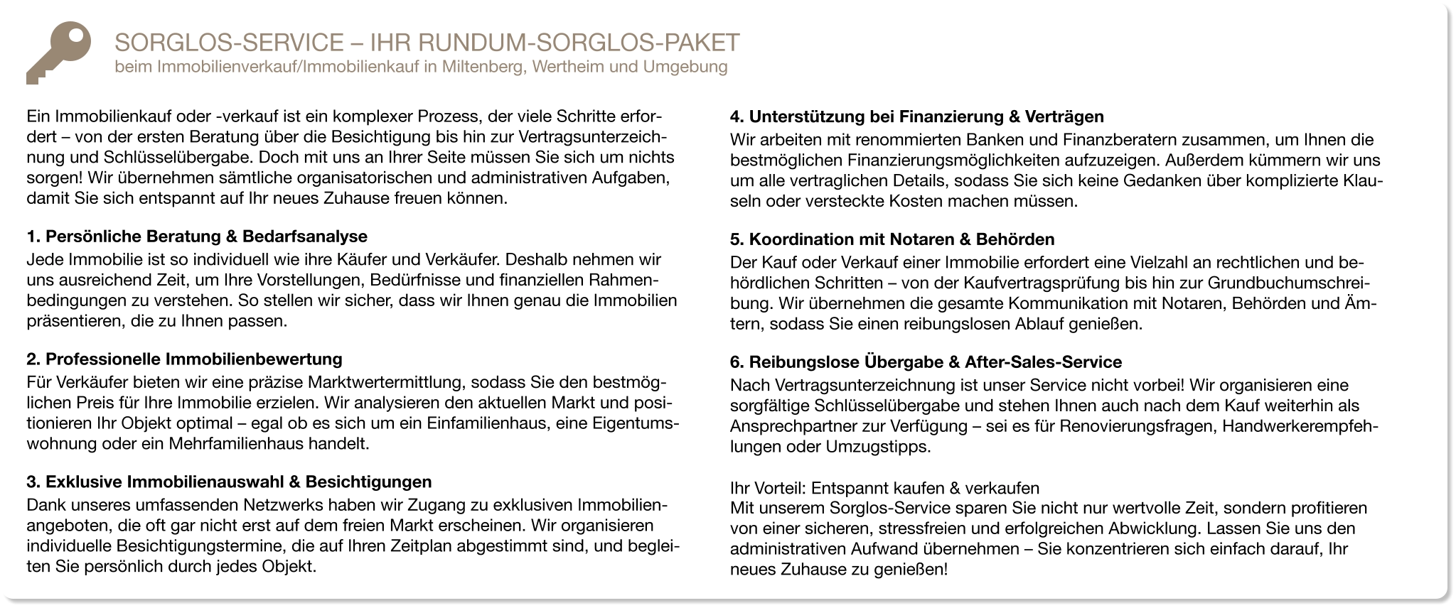 SORGLOS-SERVICE – IHR RUNDUM-SORGLOS-PAKET beim Immobilienverkauf/Immobilienkauf in Miltenberg, Wertheim und Umgebung  Ein Immobilienkauf oder -verkauf ist ein komplexer Prozess, der viele Schritte erfor-dert – von der ersten Beratung über die Besichtigung bis hin zur Vertragsunterzeich-nung und Schlüsselübergabe. Doch mit uns an Ihrer Seite müssen Sie sich um nichts sorgen! Wir übernehmen sämtliche organisatorischen und administrativen Aufgaben, damit Sie sich entspannt auf Ihr neues Zuhause freuen können. 1. Persönliche Beratung & Bedarfsanalyse Jede Immobilie ist so individuell wie ihre Käufer und Verkäufer. Deshalb nehmen wir uns ausreichend Zeit, um Ihre Vorstellungen, Bedürfnisse und finanziellen Rahmen-bedingungen zu verstehen. So stellen wir sicher, dass wir Ihnen genau die Immobilien präsentieren, die zu Ihnen passen. 2. Professionelle Immobilienbewertung Für Verkäufer bieten wir eine präzise Marktwertermittlung, sodass Sie den bestmög-lichen Preis für Ihre Immobilie erzielen. Wir analysieren den aktuellen Markt und posi-tionieren Ihr Objekt optimal – egal ob es sich um ein Einfamilienhaus, eine Eigentums-wohnung oder ein Mehrfamilienhaus handelt. 3. Exklusive Immobilienauswahl & Besichtigungen Dank unseres umfassenden Netzwerks haben wir Zugang zu exklusiven Immobilien-angeboten, die oft gar nicht erst auf dem freien Markt erscheinen. Wir organisieren individuelle Besichtigungstermine, die auf Ihren Zeitplan abgestimmt sind, und beglei-ten Sie persönlich durch jedes Objekt. 4. Unterstützung bei Finanzierung & Verträgen Wir arbeiten mit renommierten Banken und Finanzberatern zusammen, um Ihnen die bestmöglichen Finanzierungsmöglichkeiten aufzuzeigen. Außerdem kümmern wir uns um alle vertraglichen Details, sodass Sie sich keine Gedanken über komplizierte Klau-seln oder versteckte Kosten machen müssen. 5. Koordination mit Notaren & Behörden Der Kauf oder Verkauf einer Immobilie erfordert eine Vielzahl an rechtlichen und be-hördlichen Schritten – von der Kaufvertragsprüfung bis hin zur Grundbuchumschrei-bung. Wir übernehmen die gesamte Kommunikation mit Notaren, Behörden und Äm-tern, sodass Sie einen reibungslosen Ablauf genießen. 6. Reibungslose Übergabe & After-Sales-Service  Nach Vertragsunterzeichnung ist unser Service nicht vorbei! Wir organisieren eine sorgfältige Schlüsselübergabe und stehen Ihnen auch nach dem Kauf weiterhin als Ansprechpartner zur Verfügung – sei es für Renovierungsfragen, Handwerkerempfeh-lungen oder Umzugstipps. Ihr Vorteil: Entspannt kaufen & verkaufen Mit unserem Sorglos-Service sparen Sie nicht nur wertvolle Zeit, sondern profitieren von einer sicheren, stressfreien und erfolgreichen Abwicklung. Lassen Sie uns den administrativen Aufwand übernehmen – Sie konzentrieren sich einfach darauf, Ihr neues Zuhause zu genießen!