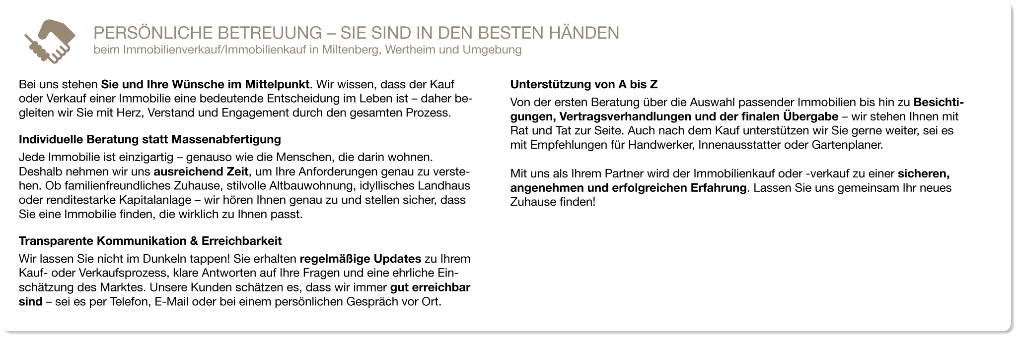 Bei uns stehen Sie und Ihre Wünsche im Mittelpunkt. Wir wissen, dass der Kauf oder Verkauf einer Immobilie eine bedeutende Entscheidung im Leben ist – daher be-gleiten wir Sie mit Herz, Verstand und Engagement durch den gesamten Prozess. Individuelle Beratung statt Massenabfertigung Jede Immobilie ist einzigartig – genauso wie die Menschen, die darin wohnen. Deshalb nehmen wir uns ausreichend Zeit, um Ihre Anforderungen genau zu verste-hen. Ob familienfreundliches Zuhause, stilvolle Altbauwohnung, idyllisches Landhaus oder renditestarke Kapitalanlage – wir hören Ihnen genau zu und stellen sicher, dass Sie eine Immobilie finden, die wirklich zu Ihnen passt. Transparente Kommunikation & Erreichbarkeit Wir lassen Sie nicht im Dunkeln tappen! Sie erhalten regelmäßige Updates zu Ihrem Kauf- oder Verkaufsprozess, klare Antworten auf Ihre Fragen und eine ehrliche Ein-schätzung des Marktes. Unsere Kunden schätzen es, dass wir immer gut erreichbar sind – sei es per Telefon, E-Mail oder bei einem persönlichen Gespräch vor Ort. Unterstützung von A bis Z Von der ersten Beratung über die Auswahl passender Immobilien bis hin zu Besichti-gungen, Vertragsverhandlungen und der finalen Übergabe – wir stehen Ihnen mit Rat und Tat zur Seite. Auch nach dem Kauf unterstützen wir Sie gerne weiter, sei es mit Empfehlungen für Handwerker, Innenausstatter oder Gartenplaner.  Mit uns als Ihrem Partner wird der Immobilienkauf oder -verkauf zu einer sicheren, angenehmen und erfolgreichen Erfahrung. Lassen Sie uns gemeinsam Ihr neues Zuhause finden! PERSÖNLICHE BETREUUNG – SIE SIND IN DEN BESTEN HÄNDEN beim Immobilienverkauf/Immobilienkauf in Miltenberg, Wertheim und Umgebung
