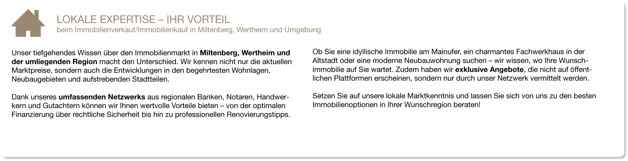 Unser tiefgehendes Wissen über den Immobilienmarkt in Miltenberg, Wertheim und der umliegenden Region macht den Unterschied. Wir kennen nicht nur die aktuellen Marktpreise, sondern auch die Entwicklungen in den begehrtesten Wohnlagen, Neubaugebieten und aufstrebenden Stadtteilen.  Dank unseres umfassenden Netzwerks aus regionalen Banken, Notaren, Handwer-kern und Gutachtern können wir Ihnen wertvolle Vorteile bieten – von der optimalen Finanzierung über rechtliche Sicherheit bis hin zu professionellen Renovierungstipps. LOKALE EXPERTISE – IHR VORTEIL beim Immobilienverkauf/Immobilienkauf in Miltenberg, Wertheim und Umgebung  Ob Sie eine idyllische Immobilie am Mainufer, ein charmantes Fachwerkhaus in der Altstadt oder eine moderne Neubauwohnung suchen – wir wissen, wo Ihre Wunsch-immobilie auf Sie wartet. Zudem haben wir exklusive Angebote, die nicht auf öffent-lichen Plattformen erscheinen, sondern nur durch unser Netzwerk vermittelt werden.  Setzen Sie auf unsere lokale Marktkenntnis und lassen Sie sich von uns zu den besten Immobilienoptionen in Ihrer Wunschregion beraten!