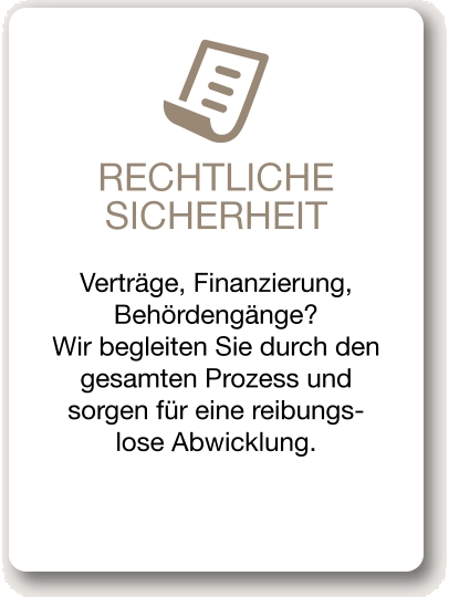 RECHTLICHE SICHERHEIT Verträge, Finanzierung, Behördengänge? Wir begleiten Sie durch den gesamten Prozess und sorgen für eine reibungs-lose Abwicklung.