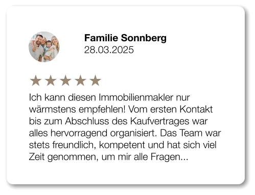 Familie Sonnberg 28.03.2025 Ich kann diesen Immobilienmakler nur wärmstens empfehlen! Vom ersten Kontakt bis zum Abschluss des Kaufvertrages war alles hervorragend organisiert. Das Team war stets freundlich, kompetent und hat sich viel Zeit genommen, um mir alle Fragen...